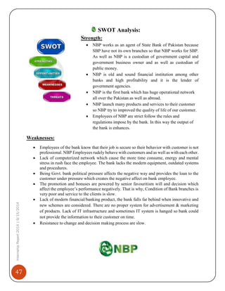 47
InternshipReport2014|9/15/2014
SWOT Analysis:
Strength:
 NBP works as an agent of State Bank of Pakistan because
SBP have not its own branches so that NBP works for SBP.
As well as NBP is a custodian of government capital and
government business owner and as well as custodian of
public money.
 NBP is old and sound financial institution among other
banks and high profitability and it is the lender of
government agencies.
 NBP is the first bank which has huge operational network
all over the Pakistan as well as abroad.
 NBP launch many products and services to their customer
so NBP try to improved the quality of life of our customer.
 Employees of NBP are strict follow the rules and
regulations impose by the bank. In this way the output of
the bank is enhances.
Weaknesses:
 Employees of the bank know that their job is secure so their behavior with customer is not
professional. NBP Employees rudely behave with customers and as well as with each other.
 Lack of computerized network which cause the more time consume, energy and mental
stress in rush face the employee. The bank lacks the modern equipment, outdated systems
and procedures.
 Being Govt. bank political pressure affects the negative way and provides the loan to the
customer under pressure which creates the negative affect on bank employee.
 The promotion and bonuses are powered by senior favouritism will and decision which
affect the employee’s performance negatively. That is why, Condition of Bank branches is
very poor and service to the clients is slow.
 Lack of modern financial/banking product, the bank falls far behind when innovative and
new schemes are considered. There are no proper system for advertisement & marketing
of products. Lack of IT infrastructure and sometimes IT system is hanged so bank could
not provide the information to their customer on time.
 Resistance to change and decision making process are slow.
 