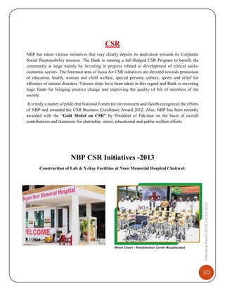 50
InternshipReport2014|9/15/2014
CSR
NBP has taken various initiatives that very clearly depicts its dedication towards its Corporate
Social Responsibility mission. The Bank is running a full-fledged CSR Program to benefit the
community at large mainly by investing in projects related to development of critical socio-
economic sectors. The foremost area of focus for CSR initiatives are directed towards promotion
of education, health, woman and child welfare, special persons, culture, sports and relief for
affectees of natural disasters. Various steps have been taken in this regard and Bank is investing
huge funds for bringing positive change and improving the quality of life of members of the
society.
It is truly a matter of pride that National Forum for environment and Health recognized the efforts
of NBP and awarded the CSR Business Excellence Award 2012. Also, NBP has been recently
awarded with the “Gold Medal on CSR” by President of Pakistan on the basis of overall
contributions and donations for charitable, social, educational and public welfare efforts.
NBP CSR Initiatives -2013
Construction of Lab & X-Ray Facilities at Noor Memorial Hospital Chakwal:
Wheel Chairs - Rehabilitation Center Muzaffarabad
 