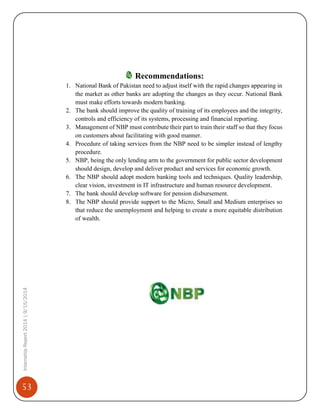 53
InternshipReport2014|9/15/2014
Recommendations:
1. National Bank of Pakistan need to adjust itself with the rapid changes appearing in
the market as other banks are adopting the changes as they occur. National Bank
must make efforts towards modern banking.
2. The bank should improve the quality of training of its employees and the integrity,
controls and efficiency of its systems, processing and financial reporting.
3. Management of NBP must contribute their part to train their staff so that they focus
on customers about facilitating with good manner.
4. Procedure of taking services from the NBP need to be simpler instead of lengthy
procedure.
5. NBP, being the only lending arm to the government for public sector development
should design, develop and deliver product and services for economic growth.
6. The NBP should adopt modern banking tools and techniques. Quality leadership,
clear vision, investment in IT infrastructure and human resource development.
7. The bank should develop software for pension disbursement.
8. The NBP should provide support to the Micro, Small and Medium enterprises so
that reduce the unemployment and helping to create a more equitable distribution
of wealth.
 