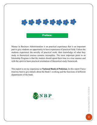 8
InternshipReport2014|9/15/2014
Preface:
Master in Business Administration is an practical experience that is an important
part to give students an opportunity to have experience of practical field. Unless the
students experience the novelty of practical work, their knowledge of what they
study in theoretical courses remains incomplete. The most important point in an
Internship Program is that the student should spend their time in a true manner and
with the spirit to learn practical orientation of theoretical study framework.
This report is on my experience at National Bank of Pakistan. In this report I have
tried my best to give details about the Bank’s working and the functions of different
departments of the bank.
 