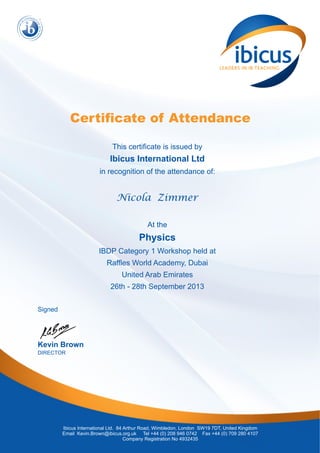 Certificate of Attendance 
This certificate is issued by 
Ibicus International Ltd 
in recognition of the attendance of: 
Nicola Zimmer 
At the 
Physics 
IBDP Category 1 Workshop held at 
Raffles World Academy, Dubai 
United Arab Emirates 
26th - 28th September 2013 
Ibicus International Ltd. 84 Arthur Road, Wimbledon, London SW19 7DT, United Kingdom 
Email Kevin.Brown@ibicus.org.uk Tel +44 (0) 208 946 0742 Fax +44 (0) 709 280 4107 
Company Registration No 4932435 
Signed 
Kevin Brown 
DIRECTOR 
