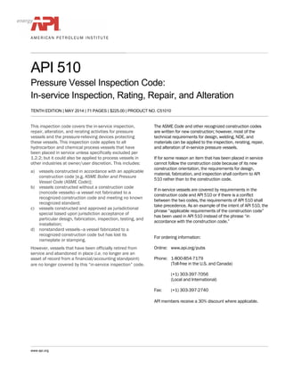 API 510
Pressure Vessel Inspection Code:
In-service Inspection, Rating, Repair, and Alteration
TENTH EDITION | MAY 2014 | 71 PAGES | $225.00 | PRODUCT NO. C51010
This inspection code covers the in-service inspection,
repair, alteration, and rerating activities for pressure
vessels and the pressure-relieving devices protecting
these vessels. This inspection code applies to all
hydrocarbon and chemical process vessels that have
been placed in service unless specifically excluded per
1.2.2; but it could also be applied to process vessels in
other industries at owner/user discretion. This includes:
a) vessels constructed in accordance with an applicable
construction code [e.g. ASME Boiler and Pressure
Vessel Code (ASME Code)];
b) vessels constructed without a construction code
(noncode vessels)—a vessel not fabricated to a
recognized construction code and meeting no known
recognized standard;
c) vessels constructed and approved as jurisdictional
special based upon jurisdiction acceptance of
particular design, fabrication, inspection, testing, and
installation;
d) nonstandard vessels—a vessel fabricated to a
recognized construction code but has lost its
nameplate or stamping.
However, vessels that have been officially retired from
service and abandoned in place (i.e. no longer are an
asset of record from a financial/accounting standpoint)
are no longer covered by this “in-service inspection” code.
The ASME Code and other recognized construction codes
are written for new construction; however, most of the
technical requirements for design, welding, NDE, and
materials can be applied to the inspection, rerating, repair,
and alteration of in-service pressure vessels.
If for some reason an item that has been placed in service
cannot follow the construction code because of its new
construction orientation, the requirements for design,
material, fabrication, and inspection shall conform to API
510 rather than to the construction code.
If in-service vessels are covered by requirements in the
construction code and API 510 or if there is a conflict
between the two codes, the requirements of API 510 shall
take precedence. As an example of the intent of API 510, the
phrase “applicable requirements of the construction code”
has been used in API 510 instead of the phrase “in
accordance with the construction code.”
For ordering information:
Online: www.api.org/pubs
Phone: 1-800-854-7179
(Toll-free in the U.S. and Canada)
(+1) 303-397-7056
(Local and International)
Fax: (+1) 303-397-2740
API members receive a 30% discount where applicable.
www.api.org
 