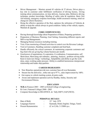 • Driver Management – Monitor around 45 vehicles & 57 drivers. Driver plays a
key role in customer order fulfillment verification of driving license,. Giving
training about communication, on time delivery, Journey plan, Defensive driving
technique, product knowledge, Briefing of safety rules & regulation. Basic first
Aid training, emergency response knowledge, health awareness training, mind set
change & vehicle Dynamics.
• Doing the effective operation of the fleet, optimize the utilization of Vehicles &
ability to keep the vehicle always in good condition. Safety of the vehicle, repairs,
Maintain & upgrade.
CORE COMPETENCIES
• Having thorough knowledge about Preparation of Rates, Preparing quotations.
• Preparation of Business Planning, Goal Setting, Generating different reports and
MIS to top Managements.
• Managing Human resources including training.
• Visit, Close monitoring of branch activities to control over the Revenue Leakage.
• Visit to Customers, Handling customer complaint and feed back.
• Handle efficiently the critical customers. & maintaining corporate customers and
big client who are giving big volume business per month.
• Good power of negotiations, Co-operation, Co-ordination, Communication, self
Motivation, Motivating sub ordinates, planning, Analysis, problem solving skills
Keen to learn new things / technology, Adoptability and ability to get the work
done, enjoy working under pressure. Ability to establish harmonious interpersonal
relationship and leader ship qualities.
CAREER HIGHLIGHTS
• New Branches opened provide new customer base all over Karnataka
• Stream line the deliveries , strike rate up to 97 % , sales improvement by 100%
• Get expose to vehicle tracking system, & petro cards.
• Aware and implement operation activity Healthy, Safety, Security and
Environment Policies.
EDUCATION
• M.B.A (Finance) 2003 – 2005 in Oxford College of engineering.
• B. Com ( National College) 2000 - 2003
• Computer Knowledge in MS-OFFICE. & Tally ERP 9, SAP (FICO).
PERSONAL DETAILS
• Date of Birth : 21st
July 1979
• Languages Known : Kannada, Hindi, English, Telugu, Tamil.
• Present Remuneration : (C to C) Rs. 5.13000/-p.a.
 