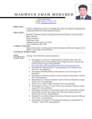 M A H M O U D E M A M M O H A M E D
Faisal, Giza, Egypt
Mobile: (20) 11- 11- 244 - 261
E-mail: emamfeps@gmail.com
OBJECTIVE
Seeking a challenging position in a reputable place where my academic background and
interpersonal skills are well developed and utilized.
EDUCATION
Bachelor of Statistics, Faculty of Economics and Political Sciences, Cairo University.
Major: Statistics.
Minor: Economics.
Final Grade: Good.
Graduation project Grade: Very Good.
Year of graduation: May 2009.
CURRENT POSITION
Statistical Researcher in the Egyptian Cabinet Information and Decision Support Center
(IDSC). since October 2010 till present.
NATURE OF WORK IN IDSC
FROM
OCTOBER 2012
UNTILL NOW:
working in the Information Analysis department :
• participating in a Survey of " Egyptian family conditions Observatory: the
consumption pattern of the Egyptian family in light of the prices of goods and
services change" August 2014. (published).
http://www.eip.gov.eg/Upload/Documents/2261/family-observatory.pdf
• responsible for making an index To measure progress in the industry sector.
May 2015. (Not published).
• participating in Monthly Bulletin of the indicators of crisis for Egypt. (Not
published).
• participating in information Report on the government's achievements. February
2015. (Not published).
• Responsible for A statistical comparison report of the last 3 Presidents to Egypt.
January 2015. (Not published).
• Review surveys Bank of IDSC. December 2014. (Not published).
• Participating in a Survey of " The evolution of the electricity situation in Egypt"
August 2014. (Not published).
• Participating in the project of development maps of the Arab Republic of Egypt
(Prices Map, Livestock map, Poultry map, The poorest villages map) from
February 2015 till now. (Not published).
• Responsible for workforce Map and economic performance map) from February
2015 till now. (Not published).
• Participating in the project of "Evaluating the performance of the Minister of
Transport ". March 2015. (Not published).
 