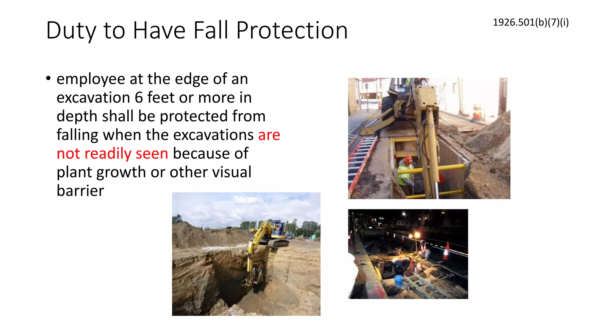 Duty to Have Fall Protection
• employee at the edge of an
excavation 6 feet or more in
depth shall be protected from
falling when the excavations are
not readily seen because of
plant growth or other visual
barrier
1926.501(b)(7)(i)
 