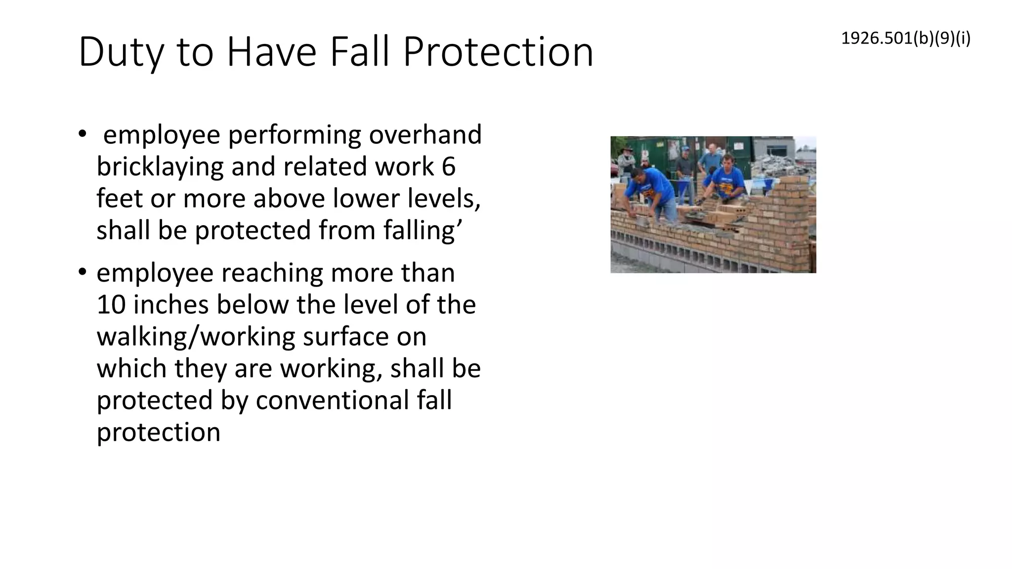 Duty to Have Fall Protection
• employee performing overhand
bricklaying and related work 6
feet or more above lower levels,
shall be protected from falling’
• employee reaching more than
10 inches below the level of the
walking/working surface on
which they are working, shall be
protected by conventional fall
protection
1926.501(b)(9)(i)
 