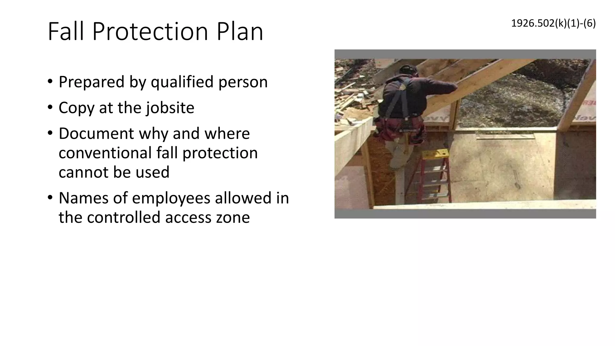Fall Protection Plan
• Prepared by qualified person
• Copy at the jobsite
• Document why and where
conventional fall protection
cannot be used
• Names of employees allowed in
the controlled access zone
1926.502(k)(1)-(6)
 