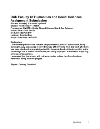 DCU Faculty Of Humanities and Social Sciences
Assignment Submission
Student Name(s): Cortney Copeland
Student Number(s): 11102578
Programme: HMSAX - Study Abroad (Humanities & Soc Science)
Project Title: Final Essay
Module code: CM 510
Lecturer: Debbie Ging
Project Due Date: 16/1/2012
Declaration
I the undersigned declare that the project material, which I now submit, is my
own work. Any assistance received by way of borrowing from the work of others
has been cited and acknowledged within the work. I make this declaration in the
knowledge that a breach of the rules pertaining to project submission may carry
serious consequences.
I am aware that the project will not be accepted unless this form has been
handed in along with the project.
Signed: Cortney Copeland

Copeland

1

 