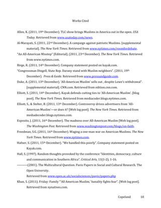 Works Cited
Allen, K. (2011, 19th December). TLC show brings Muslims in America out in the open. USA
Today. Retrieved from www.usatoday.com/news.
Al-Marayati, S. (2011, 22nd December). A campaign against patriotic Muslims. [supplemental
material]. The New York Times. Retrieved from www.nytimes.com/roomfordebate.
“An All-American Misstep” [Editorial]. (2011, 23rd December). The New York Times. Retrieved
from www.nytimes.com.
Birge, R. (2011, 14th December). Company statement posted on kayak.com.
“Congressman Dingell, State Rep. Darany stand with Muslim neighbors”. (2011, 19th
December). Press & Guide. Retrieved from www.pressandguide.com.
Duke, A. (2011, 13th December). ‘All-American Muslim’ sells out , despite Lowe’s withdrawal”.
[supplemental material]. CNN.com. Retrieved from edition.cnn.com.
Elliott, S. (2011, 14th December). Kayak defends cutting ties to ‘All-American Muslim’. [blog
post]. The New York Times. Retrieved from mediacoder.blogs.nytimes.com.
Elliott, S., & Stelter, B. (2011, 13th December). Controversy drives advertisers from ‘AllAmerican Muslim’—or does it? [Web log post]. The New York Times. Retrieved from
mediadecoder.blogs.nytimes.com.
Esposito, J. (2011, 16th December). The madness over All-American Muslim [Web log post].
The Washington Post. Retrieved from www.washingtonpost.com/blogs/on-faith.
Freedman, S.G. (2011, 16th December). Waging a one-man war on American Muslims. The New
York Times. Retrieved from www.nytimes.com.
Hafner, S. (2011, 15th December). “We handled this poorly”. Company statement posted on
Kayak.com.
Hall, S. (1997). Random thoughts provoked by the conference “Identities, democracy, culture
and communication in Southern Africa”. Critical Arts, 11(1-2), 1-16.
----------(2001). The Multicultural Question. Pavis Papers in Social and Cultural Research. The
Open University.
Retrieved from www.open.ac.uk/socialsciences/pavis/papers.php
Khan, S. (2011). Friday: Family “’All American Muslim,’ banality fights fear”. [Web log post].
Retrieved from nynatives.com.
Copeland

10

 