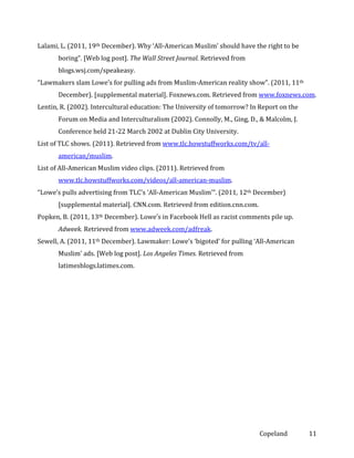 Lalami, L. (2011, 19th December). Why ‘All-American Muslim’ should have the right to be
boring”. [Web log post]. The Wall Street Journal. Retrieved from
blogs.wsj.com/speakeasy.
“Lawmakers slam Lowe’s for pulling ads from Muslim-American reality show”. (2011, 11th
December). [supplemental material]. Foxnews.com. Retrieved from www.foxnews.com.
Lentin, R. (2002). Intercultural education: The University of tomorrow? In Report on the
Forum on Media and Interculturalism (2002). Connolly, M., Ging, D., & Malcolm, J.
Conference held 21-22 March 2002 at Dublin City University.
List of TLC shows. (2011). Retrieved from www.tlc.howstuffworks.com/tv/allamerican/muslim.
List of All-American Muslim video clips. (2011). Retrieved from
www.tlc.howstuffworks.com/videos/all-american-muslim.
“Lowe’s pulls advertising from TLC’s ‘All-American Muslim’”. (2011, 12th December)
[supplemental material]. CNN.com. Retrieved from edition.cnn.com.
Popken, B. (2011, 13th December). Lowe’s in Facebook Hell as racist comments pile up.
Adweek. Retrieved from www.adweek.com/adfreak.
Sewell, A. (2011, 11th December). Lawmaker: Lowe’s ‘bigoted’ for pulling ‘All-American
Muslim’ ads. [Web log post]. Los Angeles Times. Retrieved from
latimesblogs.latimes.com.

Copeland

11

 
