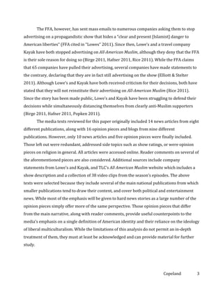 The FFA, however, has sent mass emails to numerous companies asking them to stop
advertising on a propagandistic show that hides a “clear and present [Islamist] danger to
American liberties” (FFA cited in “Lowes” 2011). Since then, Lowe’s and a travel company
Kayak have both stopped advertising on All-American Muslim, although they deny that the FFA
is their sole reason for doing so (Birge 2011, Hafner 2011, Rice 2011). While the FFA claims
that 65 companies have pulled their advertising, several companies have made statements to
the contrary, declaring that they are in fact still advertising on the show (Elliott & Stelter
2011). Although Lowe’s and Kayak have both received criticism for their decisions, both have
stated that they will not reinstitute their advertising on All-American Muslim (Rice 2011).
Since the story has been made public, Lowe’s and Kayak have been struggling to defend their
decisions while simultaneously distancing themselves from clearly anti-Muslim supporters
(Birge 2011, Hafner 2011, Popken 2011).
The media texts reviewed for this paper originally included 14 news articles from eight
different publications, along with 16 opinion pieces and blogs from nine different
publications. However, only 10 news articles and five opinion pieces were finally included.
Those left out were redundant, addressed side topics such as show ratings, or were opinion
pieces on religion in general. All articles were accessed online. Reader comments on several of
the aforementioned pieces are also considered. Additional sources include company
statements from Lowe’s and Kayak, and TLC’s All American Muslim website which includes a
show description and a collection of 38 video clips from the season’s episodes. The above
texts were selected because they include several of the main national publications from which
smaller publications tend to draw their content, and cover both political and entertainment
news. While most of the emphasis will be given to hard news stories as a large number of the
opinion pieces simply offer more of the same perspective. Those opinion pieces that differ
from the main narrative, along with reader comments, provide useful counterpoints to the
media’s emphasis on a single definition of American identity and their reliance on the ideology
of liberal multiculturalism. While the limitations of this analysis do not permit an in-depth
treatment of them, they must at least be acknowledged and can provide material for further
study.

Copeland

3

 