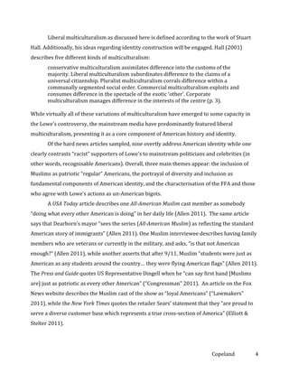 Liberal multiculturalism as discussed here is defined according to the work of Stuart
Hall. Additionally, his ideas regarding identity construction will be engaged. Hall (2001)
describes five different kinds of multiculturalism:
conservative multiculturalism assimilates difference into the customs of the
majority. Liberal multiculturalism subordinates difference to the claims of a
universal citizenship. Pluralist multiculturalism corrals difference within a
communally segmented social order. Commercial multiculturalism exploits and
consumes difference in the spectacle of the exotic ‘other’. Corporate
multiculturalism manages difference in the interests of the centre (p. 3).
While virtually all of these variations of multiculturalism have emerged to some capacity in
the Lowe’s controversy, the mainstream media have predominantly featured liberal
multiculturalism, presenting it as a core component of American history and identity.
Of the hard news articles sampled, nine overtly address American identity while one
clearly contrasts “racist” supporters of Lowe’s to mainstream politicians and celebrities (in
other words, recognisable Americans). Overall, three main themes appear: the inclusion of
Muslims as patriotic “regular” Americans, the portrayal of diversity and inclusion as
fundamental components of American identity, and the characterisation of the FFA and those
who agree with Lowe’s actions as un-American bigots.
A USA Today article describes one All-American Muslim cast member as somebody
“doing what every other American is doing” in her daily life (Allen 2011). The same article
says that Dearborn’s mayor “sees the series (All-American Muslim) as reflecting the standard
American story of immigrants” (Allen 2011). One Muslim interviewee describes having family
members who are veterans or currently in the military, and asks, “is that not American
enough?” (Allen 2011), while another asserts that after 9/11, Muslim “students were just as
American as any students around the country… they were flying American flags” (Allen 2011).
The Press and Guide quotes US Representative Dingell when he “can say first hand [Muslims
are] just as patriotic as every other American” (“Congressman” 2011). An article on the Fox
News website describes the Muslim cast of the show as “loyal Americans” (“Lawmakers”
2011), while the New York Times quotes the retailer Sears’ statement that they “are proud to
serve a diverse customer base which represents a true cross-section of America” (Elliott &
Stelter 2011).

Copeland

4

 