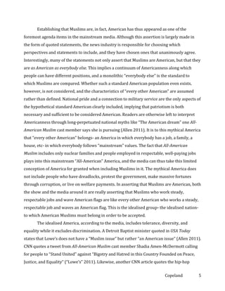Establishing that Muslims are, in fact, American has thus appeared as one of the
foremost agenda items in the mainstream media. Although this assertion is largely made in
the form of quoted statements, the news industry is responsible for choosing which
perspectives and statements to include, and they have chosen ones that unanimously agree.
Interestingly, many of the statements not only assert that Muslims are American, but that they
are as American as everybody else. This implies a continuum of Americanness along which
people can have different positions, and a monolithic “everybody else” is the standard to
which Muslims are compared. Whether such a standard American population even exists,
however, is not considered, and the characteristics of “every other American” are assumed
rather than defined. National pride and a connection to military service are the only aspects of
the hypothetical standard American clearly included, implying that patriotism is both
necessary and sufficient to be considered American. Readers are otherwise left to interpret
Americanness through long-perpetuated national myths like “The American dream” one AllAmerican Muslim cast member says she is pursuing (Allen 2011). It is to this mythical America
that “every other American” belongs- an America in which everybody has a job, a family, a
house, etc- in which everybody follows “mainstream” values. The fact that All-American
Muslim includes only nuclear families and people employed in respectable, well-paying jobs
plays into this mainstream “All-American” America, and the media can thus take this limited
conception of America for granted when including Muslims in it. The mythical America does
not include people who have dreadlocks, protest the government, make massive fortunes
through corruption, or live on welfare payments. In asserting that Muslims are American, both
the show and the media around it are really asserting that Muslims who work steady,
respectable jobs and wave American flags are like every other American who works a steady,
respectable job and waves an American flag. This is the idealised group- the idealised nationto which American Muslims must belong in order to be accepted.
The idealised America, according to the media, includes tolerance, diversity, and
equality while it excludes discrimination. A Detroit Baptist minister quoted in USA Today
states that Lowe’s does not have a “Muslim issue” but rather “an American issue” (Allen 2011).
CNN quotes a tweet from All-American Muslim cast member Shadia Amen-McDermott calling
for people to “Stand United” against “Bigotry and Hatred in this Country Founded on Peace,
Justice, and Equality” (“Lowe’s” 2011). Likewise, another CNN article quotes the hip-hop
Copeland

5

 