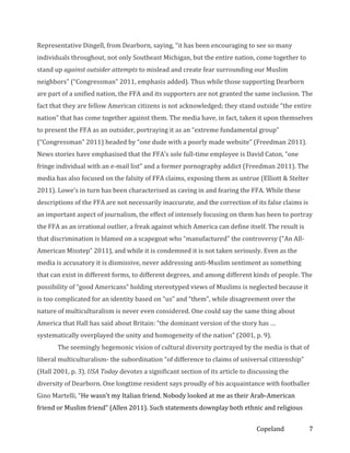 Representative Dingell, from Dearborn, saying, “it has been encouraging to see so many
individuals throughout, not only Southeast Michigan, but the entire nation, come together to
stand up against outsider attempts to mislead and create fear surrounding our Muslim
neighbors” (“Congressman” 2011, emphasis added). Thus while those supporting Dearborn
are part of a unified nation, the FFA and its supporters are not granted the same inclusion. The
fact that they are fellow American citizens is not acknowledged; they stand outside “the entire
nation” that has come together against them. The media have, in fact, taken it upon themselves
to present the FFA as an outsider, portraying it as an “extreme fundamental group”
(“Congressman” 2011) headed by “one dude with a poorly made website” (Freedman 2011).
News stories have emphasised that the FFA’s sole full-time employee is David Caton, “one
fringe individual with an e-mail list” and a former pornography addict (Freedman 2011). The
media has also focused on the falsity of FFA claims, exposing them as untrue (Elliott & Stelter
2011). Lowe’s in turn has been characterised as caving in and fearing the FFA. While these
descriptions of the FFA are not necessarily inaccurate, and the correction of its false claims is
an important aspect of journalism, the effect of intensely focusing on them has been to portray
the FFA as an irrational outlier, a freak against which America can define itself. The result is
that discrimination is blamed on a scapegoat who “manufactured” the controversy (“An AllAmerican Misstep” 2011), and while it is condemned it is not taken seriously. Even as the
media is accusatory it is dismissive, never addressing anti-Muslim sentiment as something
that can exist in different forms, to different degrees, and among different kinds of people. The
possibility of “good Americans” holding stereotyped views of Muslims is neglected because it
is too complicated for an identity based on “us” and “them”, while disagreement over the
nature of multiculturalism is never even considered. One could say the same thing about
America that Hall has said about Britain: “the dominant version of the story has …
systematically overplayed the unity and homogeneity of the nation” (2001, p. 9).
The seemingly hegemonic vision of cultural diversity portrayed by the media is that of
liberal multiculturalism- the subordination “of difference to claims of universal citizenship”
(Hall 2001, p. 3). USA Today devotes a significant section of its article to discussing the
diversity of Dearborn. One longtime resident says proudly of his acquaintance with footballer
Gino Martelli, “He wasn't my Italian friend. Nobody looked at me as their Arab-American
friend or Muslim friend” (Allen 2011). Such statements downplay both ethnic and religious
Copeland

7

 