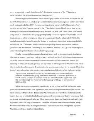every news article reveals that the media’s dismissive treatment of the FFA perhaps
underestimates the pervasiveness of anti-Muslim bias.
Interestingly, while the news media have largely leveled accusations at Lowe’s and left
the FFA at the sidelines as a radical group not to be taken seriously, opinion writers have been
much more critical of the FFA’s rhetoric and its potential impact. In The Washington Post’s
opinion section John Esposito compares the FFA’s rhetoric to the Manifesto written by the
Norwegian terrorist Anders Breivik (2011), while in The New York Times Salam Al-Marayati
compares it to anti-Semitic Nazi propaganda (2011). The ideas expressed by the FFA cannot
be dismissed as solely belonging to fringe groups, nor can they be taken lightly. While the
media have provided a useful space for debate in opinion sections, their tendency to belittle
and ridicule the FFA in news articles has been adopted by those who comment on them
(“Florida Farts Association”, according to one comment on Duke (2011)). Such belittling risks
underestimating the influence of so-called fringe groups.
Finally, comments have repeatedly raised issues both of free speech and of religious
tolerance, with users quoting a variety of texts ranging from Ben Franklin’s autobiography to
the Bible. The contentiousness of these supposedly central American values reveals the
necessity of what Lentin (2002) would call a ‘politics of interrogation’ of Americanness. While
liberal multiculturalism simply demonstrates the appearance of diversity in a unified America,
Lentin’s interculturalism interrogates concepts of national identity, while Hall asserts that
“by definition, a multicultural society must involve practices and debates
between more than one group. There has, therefore, to be some framework in
which serious conflicts of outlook, belief and interests can be negotiated, and
this can’t be simply the framework of one group writ large or universalized”
(2001, p. 16).
While the news portrays American identity as if it is clear, unified, and agreed upon,
public discourse reveals no such agreement even on core components of the Constitution. The
news’ simple portrayal of one-dimensional Americanness and superficial multiculturalism
clearly does not provide the kind of interrogation or framework described by Lentin and Hall,
nor does it satisfy the people who are filling up comment feeds and facebook walls with their
arguments. Since the very existence of a show like All-American Muslim reveals that being a
Muslim American is still a challenged identity, a new discourse must emerge that explores
American identity as much as it does Islam.
Copeland

9

 