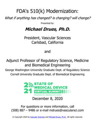 FDA's 510(k) Modernization:
What if anything has changed? is changing? will change?
Presented by:
Michael Drues, Ph.D.
President, Vascular Sciences
Carlsbad, California
and
Adjunct Professor of Regulatory Science, Medicine
and Biomedical Engineering
George Washington University Graduate Dept. of Regulatory Science
Cornell University Graduate Dept. of Biomedical Engineering
December 8, 2020
For questions or more information, call
(508) 887 – 9486 or e-mail mdrues@vascularsci.com
© Copyright 2020 by Vascular Sciences and Michael Drues, Ph.D. All rights reserved.
 