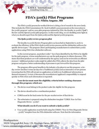 FDA’s 510(k) Pilot Programs
By: Nikita Angane, MS
The FDA’s 510(k) process for medical devices is doing a lot of rounds in the news lately.
This includes the FDA Commissioner Dr. Scott Gottlieb’s announcement on the renovation to
the 510(k) programi and two new pilot programs initiated by FDA: the Quality in 510(k) (“Quik”)
Review and the Special 510(k) pilot programs. In this week’s blog, we are shedding some light on
what you should expect from the Quik 510(k) and the Special 510(k) programs.
The Quik 510(k) review program pilot
The Quality in 510(k) Review Program pilot was launched on September 6, 2018, to
evaluate the efficiency of the FDA’s Quik 510(k) review process and the eSubmitter software for
specific device types.i i The program allows participating manufacturers to submit their 510(k)
applications using FDA’s free eSubmitter software.
In the current program, 39 product codesi i i have been identified by the FDA to be eligible
for the quik program, whose manufacturers can use the quik program to obtain clearance. FDA
states that these products are well-understood by the agency and can be reviewed in an efficient
manner.ii Additional product codes might be added after FDA collects the data from the pilot
program and gains a better understanding of processes to put forward for this program.
The program offers great benefits to the industry who plans to use this program: a 60-
day review timeline (versus 90 days for a Traditional 510(k)) and an interactive review process
[meaning that the FDA will not put an application on hold even if additional information is
deemed necessary]. In turn,it becomes the manufacturer/applicant’s responsibility to respond
quickly to FDA when such information is requested.
Your device must meet the eligibility criteria before seeking clearance
through this program; which are:
 The device must belong to the product codes list eligible for this program
 The device should not be a combination product
 CDRH must be the lead center for the pre-market review of that device
 The submission is prepared using the eSubmitter template "CDRH: Non-InVitro
Diagnostic Device - 510(k)".
What should you do if you want to submit a Quik 510(k)?
 Your 510(k) application must be built using the CDRH‘s “Non-In Vitro Diagnostic Device
- 510(k)" template from the FDA eSubmitter software. Note that the information
 