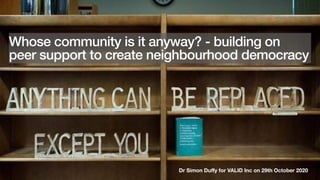 Dr Simon Duﬀy for VALID Inc on 29th October 2020
Whose community is it anyway? - building on
peer support to create neighbourhood democracy
 