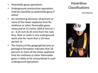 Hazardous
Classifications
• Potentially gassy operations.
• Underground construction operations
shall be classified as potentially gassy if
either:
• Air monitoring discloses 10 percent or
more of the lower explosive limit for
methane or other flammable gases
measured at 12 inches (304.8 mm) to +
or - 0.25 inch (6.35 mm) from the roof,
face, floor or walls in any underground
work area for more than a 24-hour
period: or
• The history of the geographical area or
geological formation indicates that 10
percent or more of the lower explosive
limit for methane or other flammable
gases is likely to be encountered in such
underground operations.
1926.800(h)(1)
 