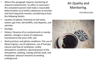 Air Quality and
Monitoring.
• Where this paragraph requires monitoring of
airborne contaminants "as often as necessary,"
the competent person shall make a reasonable
determination as to which substances to monitor
and how frequently monitor, considering at least
the following factors:
• Location of jobsite: Proximity to fuel tanks,
sewers, gas lines, old landfills, coal deposits, and
swamps;
• Geology:
• History: Presence of air contaminants in nearby
jobsites, changes in levels of substances
monitored on the prior shift; and
• Work practices and jobsite conditions: The use of
diesel engines, use of explosives, use of fuel gas,
volume and flow of ventilation, visible
atmospheric conditions, decompression of the
atmosphere, welding, cutting and hot work, and
employees' physical reactions to working
underground.
1926.800(j)(1)(i)(B)
 
