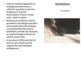 Ventilation• Fresh air shall be supplied to all
underground work areas in
sufficient quantities to prevent
dangerous or harmful
accumulation of dusts, fumes,
mists, vapors or gases.
• Mechanical ventilation shall be
provided in all underground work
areas except when the employer
can demonstrate that natural
ventilation provides the necessary
air quality through sufficient air
volume and air flow.
• A minimum of 200 cubic feet of
fresh air per minute shall be
supplied for each employee
underground.
1926.800(k)(1)
 
