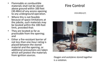Fire Control
• Flammable or combustible
materials shall not be stored
above ground within 100 feet
(30.48m) of any access opening
to any underground operation.
• Where this is not feasible
because of space limitations at
the jobsite, such materials may
be located within the 100-foot
limit, provided that:
• They are located as far as
practicable from the opening;
and
• Either a fire-resistant barrier of
not less than one-hour rating is
placed between the stored
material and the opening, or
additional precautions are taken
which will protect the materials
from ignition sources.
1926.800(m)(7)
Oxygen and acetylene stored together
is a violation.
 