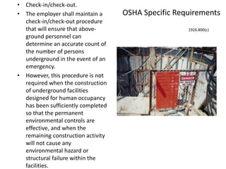 OSHA Specific Requirements
• Check-in/check-out.
• The employer shall maintain a
check-in/check-out procedure
that will ensure that above-
ground personnel can
determine an accurate count of
the number of persons
underground in the event of an
emergency.
• However, this procedure is not
required when the construction
of underground facilities
designed for human occupancy
has been sufficiently completed
so that the permanent
environmental controls are
effective, and when the
remaining construction activity
will not cause any
environmental hazard or
structural failure within the
facilities.
1926.800(c)
 