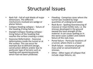 Structural Issues
• Rock Fall - Fall of rock blocks of major
dimensions. The different
mechanisms involved are wedge or
planar failure..
• Collapse Heading collapse - failure of
the heading / lining failure .
• Daylight Collapse Heading collapse -
lining failure of the heading that
reaches the surface creating a crater.
• Excessive Deformation - Excessive
deformations inside the tunnel or at
the surface. This can occur for
example due to deficient design,
construction defects and/or due to
particular type of terrains such as
swelling and squeezing ground,
which had not been predicted.
• Flooding - Comprises cases where the
tunnel was invaded by large
quantities of underground water.
• Rock Burst - Spalling Overstressing of
massive or intact brittle rock, i.e. the
stresses developed in the ground
exceed the local strength of the
material. It can cause spalling or in
the worst cases sudden and violent
failure of the rock mass
• Portal failure - Particular locations of
a tunnel, where there is a lower
• Shaft failure - resistance of ground
mass and/ or concentration of
stresses.
• Other - Other types of collapse that
include slope failures, etc
 