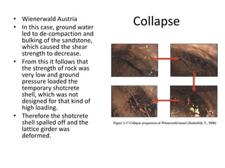 Collapse• Wienerwald Austria
• In this case, ground water
led to de-compaction and
bulking of the sandstone,
which caused the shear
strength to decrease.
• From this it follows that
the strength of rock was
very low and ground
pressure loaded the
temporary shotcrete
shell, which was not
designed for that kind of
high loading.
• Therefore the shotcrete
shell spalled off and the
lattice girder was
deformed.
 