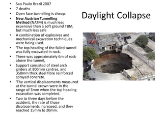 Daylight Collapse
• Sao Paulo Brazil 2007
• 7 deaths
• Open face tunnelling is cheap.
• New Austrian Tunnelling
Method (NATM) is much less
expensive than a soft ground TBM,
but much less safe
• A combination of explosives and
mechanical excavation techniques
were being used.
• 'The top heading of the failed tunnel
was fully excavated in rock.
• There was approximately 6m of rock
above the tunnel,
• Support consisted of steel arch
girders at 800mm centres, and
350mm thick steel fibre reinforced
sprayed concrete.
• 'The vertical displacements measured
at the tunnel crown were in the
range of 3mm when the top heading
excavation was completed.
• Two to three days before the
accident, the rate of those
displacements increased, and they
reached 15mm to 20mm.
 