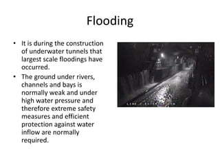 Flooding
• It is during the construction
of underwater tunnels that
largest scale floodings have
occurred.
• The ground under rivers,
channels and bays is
normally weak and under
high water pressure and
therefore extreme safety
measures and efficient
protection against water
inflow are normally
required.
 