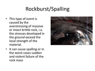 Rockburst/Spalling
• This type of event is
caused by the
overstressing of massive
or intact brittle rock, i.e.
the stresses developed in
the ground exceed the
local strength of the
material.
• It can cause spalling or in
the worst cases sudden
and violent failure of the
rock mass
 