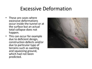 Excessive Deformation
• These are cases where
excessive deformations
occur inside the tunnel or at
the surface but an actual
total collapse does not
happen.
• This can occur for example
due to deficient design,
construction defects and/or
due to particular type of
terrains such as swelling
and squeezing ground,
which had not been
predicted.
 