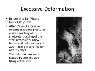 Excessive Deformation
• Rotarelle to San Vittore
tunnel, Italy 1991
• After 650m of excavation,
enormous ground pressures
caused cracking of the
shotcrete, buckling of the
steel arches after a few
hours, and deformations of
200 mm in 24h and 400 mm
after 12 days
• The deformations were
caused by swelling clay
filling of the rock.
 