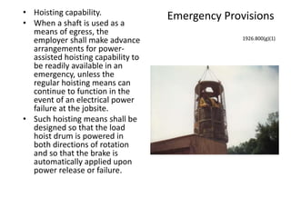 Emergency Provisions• Hoisting capability.
• When a shaft is used as a
means of egress, the
employer shall make advance
arrangements for power-
assisted hoisting capability to
be readily available in an
emergency, unless the
regular hoisting means can
continue to function in the
event of an electrical power
failure at the jobsite.
• Such hoisting means shall be
designed so that the load
hoist drum is powered in
both directions of rotation
and so that the brake is
automatically applied upon
power release or failure.
1926.800(g)(1)
 
