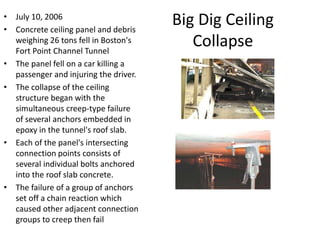 Big Dig Ceiling
Collapse
• July 10, 2006
• Concrete ceiling panel and debris
weighing 26 tons fell in Boston's
Fort Point Channel Tunnel
• The panel fell on a car killing a
passenger and injuring the driver.
• The collapse of the ceiling
structure began with the
simultaneous creep-type failure
of several anchors embedded in
epoxy in the tunnel's roof slab.
• Each of the panel's intersecting
connection points consists of
several individual bolts anchored
into the roof slab concrete.
• The failure of a group of anchors
set off a chain reaction which
caused other adjacent connection
groups to creep then fail
 