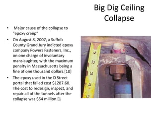 Big Dig Ceiling
Collapse
• Major cause of the collapse to
"epoxy creep“
• On August 8, 2007, a Suffolk
County Grand Jury indicted epoxy
company Powers Fasteners, Inc.,
on one charge of involuntary
manslaughter, with the maximum
penalty in Massachusetts being a
fine of one thousand dollars.[10]
• The epoxy used in the D Street
portal that failed cost $1287.60.
The cost to redesign, inspect, and
repair all of the tunnels after the
collapse was $54 million.[1
 