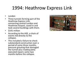 1994: Heathrow Express Link
• London
• Three tunnels forming part of the
Heathrow Express Link,
connecting central London and
Heathrow Airport, caved in and
took several buildings with them.
• $141 million
• According to the HSE, a chain of
events led directly to the
collapse.
• This included a failure to check
substandard construction over a
period of some three months,
pressure grouting that damaged
the tunnel plus inadequately
executed repairs some two
months before the collapse.
 