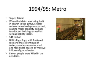 1994/95: Metro
• Taipei, Taiwan
• When the Metro was being built
in Taiwan in the 1990s, several
serious tunnel collapses occurred,
causing major property damage
to adjacent buildings as well as
serious liability losses.
• $41 million
• Difficult geology, with fractured
rock and massive inflows of
water, countless cave-ins, mud
and rock slides caused by massive
inflows of groundwater.
• Eleven people were killed in the
accidents.
 