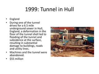 1999: Tunnel in Hull
• England
• During one of the tunnel
drives for a 6.5 mile
underground sewer in Hull,
England, a deformation in the
floor of the tunnel shell led to
flooding of the tunnel and
subsidence at the surface,
resulting in substantial
damage to buildings, roads
and utility lines.
• Machines and the tunnel were
abandoned.
• $55 million
 