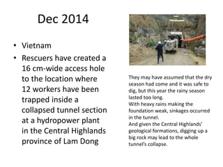 Dec 2014
• Vietnam
• Rescuers have created a
16 cm-wide access hole
to the location where
12 workers have been
trapped inside a
collapsed tunnel section
at a hydropower plant
in the Central Highlands
province of Lam Dong
They may have assumed that the dry
season had come and it was safe to
dig, but this year the rainy season
lasted too long.
With heavy rains making the
foundation weak, sinkages occurred
in the tunnel.
And given the Central Highlands’
geological formations, digging up a
big rock may lead to the whole
tunnel’s collapse.
 