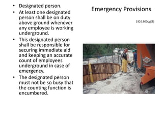 Emergency Provisions
• Designated person.
• At least one designated
person shall be on duty
above ground whenever
any employee is working
underground.
• This designated person
shall be responsible for
securing immediate aid
and keeping an accurate
count of employees
underground in case of
emergency.
• The designated person
must not be so busy that
the counting function is
encumbered.
1926.800(g)(3)
 