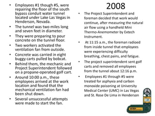 2008• Employees #1 though #5, were
repairing the floor of the south
bypass conduit water tunnel
located under Lake Las Vegas in
Henderson, Nevada.
• The tunnel was two miles long
and seven feet in diameter.
• They were preparing to pour
concrete on the tunnel floor.
• Two workers activated the
ventilation fan from outside.
• Concrete was carried in eight
buggy carts pulled by bobcat.
• Behind them, the mechanic and
Project Superintendent followed
on a propane-operated golf cart.
• Around 10:00 a.m., these
employees arrived at the work
location and found that the
mechanical ventilation fan had
been shut down.
• Several unsuccessful attempts
were made to start the fan.
• The Project Superintendent and
foreman decided that work would
continue, after measuring the natural
air flow using a handheld Mini
Thermo-Anemometer by Extech
Instrument.
• At 11:15 a.m., the foreman radioed
from inside tunnel that employees
were experiencing difficulty
breathing, chest pains, and fatigue.
• The project superintendent sent golf
carts and removed all employees
from the tunnel about 12:16 p.m.
• Employees #1 through #5 were
treated for asphyxia and carbon
monoxide poisoning at University
Medical Center (UMC) in Las Vegas
and St. Rose De Lima in Henderson
 
