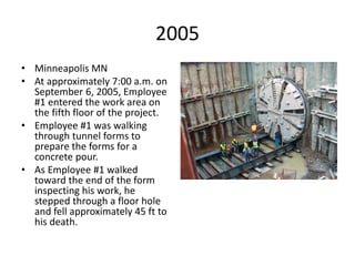 2005
• Minneapolis MN
• At approximately 7:00 a.m. on
September 6, 2005, Employee
#1 entered the work area on
the fifth floor of the project.
• Employee #1 was walking
through tunnel forms to
prepare the forms for a
concrete pour.
• As Employee #1 walked
toward the end of the form
inspecting his work, he
stepped through a floor hole
and fell approximately 45 ft to
his death.
 