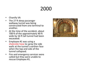 2000
• Chanilly VA
• The 27 ft deep passenger
walkway tunnel was being
constructed from one terminal to
another.
• At the time of the accident, about
700 ft of the approximately 40 ft
wide by 16 ft tall tunnel had been
excavated.
• Employee #1 was using a
shotcrete hose to spray the side
walls at the tunnel's earthen face
when the top and side of the
tunnel collapsed.
• Fire and emergency services were
called but they were unable to
rescue Employee #1.
 