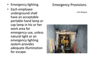Emergency Provisions• Emergency lighting.
• Each employee
underground shall
have an acceptable
portable hand lamp or
cap lamp in his or her
work area for
emergency use, unless
natural light or an
emergency lighting
system provides
adequate illumination
for escape.
1926.800(g)(4)
 