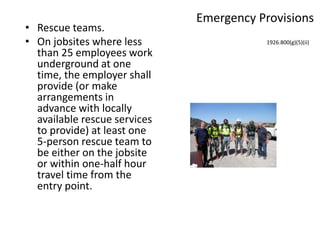 Emergency Provisions
• Rescue teams.
• On jobsites where less
than 25 employees work
underground at one
time, the employer shall
provide (or make
arrangements in
advance with locally
available rescue services
to provide) at least one
5-person rescue team to
be either on the jobsite
or within one-half hour
travel time from the
entry point.
1926.800(g)(5)(ii)
 