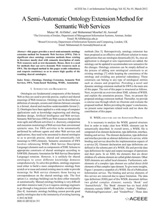 ACEEE Int. J. on Information Technology, Vol. 02, No. 01, March 2012



    A Semi-Automatic Ontology Extension Method for
               Semantic Web Services
                              Mutaz M. Al-Debei1, and Mohammad Mourhaf AL Asswad2
               1
                   The University of Jordan, Department of Management Information Systems, Amman, Jordan
                                                  Email: M.AlDebei@ju.edu.jo
                     2
                       Brunel University, Department of Information Systems and Computing, London, UK
                                          Email: Mohammad.Al-Asswad@brunel.ac.uk

Abstract—this paper provides a novel semi-automatic ontology          methods [See 5]. Retrospectively, ontology extension has
extension method for Semantic Web Services (SWS). This is             been proposed as an effective and efficient solution to many
significant since ontology extension methods those existing           applications that use ontologies dynamically [6]. So, once an
in literature mostly deal with semantic description of static         application is changed or new requirements are added, the
Web resources such as text documents. Hence, there is a need
                                                                      ontology can be updated to accommodate new semantics for
for methods that can serve dynamic Web resources such as
SWS. The developed method in this paper avoids redundancy
                                                                      the changes. Ontology extension can be simply defined as
and respects consistency so as to assure high quality of the          the process of adding new ontological constructs to an
resulting shared ontologies.                                          existing ontology [7] while keeping the consistency of the
                                                                      ontology and avoiding any potential redundancy. These
Index Terms—Ontology, Ontology Extension, Semantic Web                constructs can belong to any type of ontological entities
Services, SWS, Name-based Matching, WSDL, Annotation                  such as classes and properties. Providing a novel and
                                                                      dynamic ontology extension method for SWS is the main aim
             I. INTRODUCTION AND BACKGROUND                           of this paper. The rest of this paper is structured as follows.
    Ontologies are fundamental components of the Sematic              Next, we provide an overview about XML schema of WSDL
Web as they are used to provide precise, explicit and shared          and explain the annotation process. Then, we present the
meanings of Web resources. Ontology can be described as a             proposed ontology extension method. Thereafter, we provide
definition of concepts, axioms and relations between concepts         a concise case through which we illustrate and evaluate the
in a formal, shared and machine-understandable format [1;             proposed method. Before providing the paper’s conclusions,
2]. Ontologies have been applied to a wide range of computer          we present some important related work and we show the
applications such as knowledge engineering and sharing,               contribution of this paper.
database design, Artificial Intelligence and Web services.
Semantic Web Services (SWS) are Web resources that provide                 II. WSDL STRUCTURE AND THE ANNOTATION PROCESS
more agile and efficient activities (i.e. discovery, composition          It is necessary to analyze the WSDL general structure
and execution monitoring) of Web services than conventional           first in order to make clear how WSDL elements can be
syntactic ones. For SWS activities to be automatically                semantically described. In overall terms, a WSDL file is
performed by software agents and other Web services and               composed of an element declaration, type definition, interface,
applications, they need to be annotated to shared ontologies          binding and service. The element declaration, type definition
so as to provide precise, shared and semantically rich                and interface provide an abstract definition of a service, while
meanings to SWS elements. Semantic annotation of SWS                  binding and service describe the implementation aspects of
involves referencing WSDL (Web Service Description                    a service [8]. Element declaration and type definitions are
Language) elements such as components of XML Schema to                defined in the schema part of a WSDL file and provide data
appropriate constructs of shared ontologies according to              type definitions for input and output messages of operations
SAWSDL (Semantic Annotation for Web Service Description               and their parts. In an XSD, the elements that are direct
Language) notation. However, it is unlikely for shared                children of a schema element are called global elements. Other
ontologies to cover different knowledge domains                       XSD elements are called local elements. Furthermore, sub-
comprehensively. To solve this problem, ontology engineers            elements of a complex type element are called direct child
need either to build a more comprehensive ontology from               elements of that complex type element. To give more insights,
scratch or to reuse and extend existing ones in order to provide      Figure 1 presents a snapshot of a WSDL file of a Publication
meanings for Web service elements those having no                     Information service. The binding and service elements of
correspondences on the shared ontology side. The first                this service are removed due to space limitation. The data
option (i.e. ontology building) can be done either manually           type definition (XSD) part of this WSDL document defines
or automatically. Manual ontology building is very difficult          two global complex element; namely ‘Book’ and
and labor-intensive task [3] as it requires ontology engineers        ‘JournalArticle’. The ‘Book’ element has six local child
to go through a long process which includes several phases            elements; namely ‘ISBN’, ‘BookTitle’, ‘Author’, ‘PubDate’,
[See 4]. Automatic ontology building cannot provide good              ‘PublishingOrganization’, and ‘VendorPrice’. These data
quality ontologies due to the immaturity of existing learning
© 2012 ACEEE                                                     29
DOI: 01.IJIT.02.01.511
 