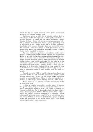 držala na oku pod uglom njihovih odnosa prema ovom svom
prvom i najvažnijem objektu rada.
Italijanski uticaj u NDH bio je takođe predmet .koji je
obaveštajna služba Trećeg Reich-a držala pod prismotrom. U
prvome periodu, u vreme dok su trajali saveznički odnosi
između Berlina i Rima, bilo je tu posredi posmatranje političkog uticaja Mussolini-jeve Italije, njenog političkog rada
u satelitskoj državi, njenih težnji da tu državu ekonomski
i politički sebi podredi. Kasnije, kada su saveznički odnosi
bili raskinuti, italijanske linije u NDH posmatrane su kao
potencijalni kanali za prodiranje političkog uticaja i obaveštajne službe zapadnih saveznika.
Ne samo italijanska politika i obaveštajna služba već i
politika i obaveštajne službe drugih zemalja bile su predmet
kojim se u NDH bavila obaveštajna delatnost nemačkih ustanova. U prvome redu se nemačka obaveštajna služba, naravno, svojom pažnjom obraćala kanalima političkog dejstva
i obaveštajnog rada ratnih protivnika. Ali isto tako se bavila
i linijama koje su zračile u NDH iz zemalja koje su se nalazile na njenoj strani fronta. Posebna pažnja, u ovoj vezi, poklanjana je i delovanju visokoga klera zbog njegovih veza
sa Vatikanom kao važnim političkim centrom, čiji su se odnosi sa zapadnim silama, u toku razvoja rata, sve više razvijali.
Najzad, teritorija NDH je služila i kao polazna baza, kao
otskočna daska za rad nemačke obaveštajne službe prema
drugim teritorij ama. Sa nje su išle linije preko neutralnih
zemalja u protivnički tabor. Njima i njihovoj izgradnji poklanjao je obaveštajni aparat Trećeg Reich-a veliku pažnju.
Prema tome se kao objekti nemačke obaveštajne službe
u NDH pojavljuju:
— iako u početku okupacije u manjoj meri, ali uskoro
kao glavni objekt, koji je zaokupio najveći deo aktivnosti nemačke obaveštajne službe u NDH, kao celine, — pokret narodnog oslobođenja. Taj je kompleks obuhvatao kako obaveštajno delovanje protiv NOV i POJ na terenu, tako i obaveštajni rad protiv ilegalnih organizacija u pozadini, protiv
oslobođenih teritorija, protiv veza NOP-a sa saveznicima, protiv uticaja NOP-a na mase na područjima koje je okupator
držao pod kontrolom, a pre svega protiv K P J i svih oblika
njene organizacije i njene delatnosti;

 