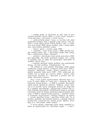 — ustaška grupa, sa Pavelićem na čelu, koja je pretstavljala političko voćstvo NDH, sa svima svojim strujama i
svima pojavama i zbivanjima u svome okviru;
— ostale političke grupe i struje, a u prvome redu ostaci
građanskih stranaka, kako u pogledu svoga sastava, svoje politike i svojih odnosa prema Trećem Reich-u, tako i u njihovom stavu prema NDH, prema ustaškoj vlasti i prema spoljnim i protivničkim političkim silama;
— državni aparat i oružane snage NDH;
— italijanski i ostali strani uticaj i u NDH, politika drugih zemalja prema njoj, i obaveštajna služba kako Italije,
tako i ostalih država tabora »Osovine«;
— političke i obaveštajne linije ratnih protivnika u NDH,
bilo neposredne, bilo preko neutralnih zemalja, kao i grupe
ili pojedinci koji su mogli biti potencijalni sprovodnici ili
saradnici takvih linija;
—• pojedini specijalni lokalni problemi, kao muslimansko
pitanje, jevrejski problem, Volksdeutscher-i itd.
Od važnosti je i rad nemačke obaveštajne službe prema
saradnicima Trećeg Reich-a u njegovoj borbi protiv NOP-a:
četnicima. Mobilisanje četnika, njihovu upotrebu kao nemačkih pomoćnih trupa protiv NOP i POJ, održavanje političkih veza sa njima, pa i njihovu obuku i njihovo vojno
usmeravanje obavljale su i sprovodile u prvome redu nemačke obaveštajne ustanove.
Kao u svim ostalim jugoslovenskim oblastima koje su u
ovom ili onom obliku za vreme rata i okupacije bile pod
kontrolom Trećeg Reich-a, i u NDH je nemačku obaveštajnu
službu pratila egzikutivna delatnost. Međutim, realna situacija je tu uslovila razvoj umnogome različan od onoga koji
je, u pogledu obaveštajnog i egzekutivnog elementa kod raznih nemačkih obaveštajnih i bezbednosnih ustanova, postojao
u Sloveniji, Srbiji ili drugim okupiranim jugoslovenskim oblastima. U NDH je opisana dvojna situacija — satelitske države
sa formalnim suverenitetom i faktične okupacije sui generis
— stvorila specifične forme i specifične načine rada. Tu je
karakter nemačkih obaveštajnih ustanova u pogledu njihovih
egzekutivnih ovlašćenja bio različan prema objektu protiv
koga je ta obaveštajna služba istupala.
U prvim danima, neposredno posle ulaska nemačkih jedinica na jugoslovensko tie, obaveštajni organi — i vojni i

 